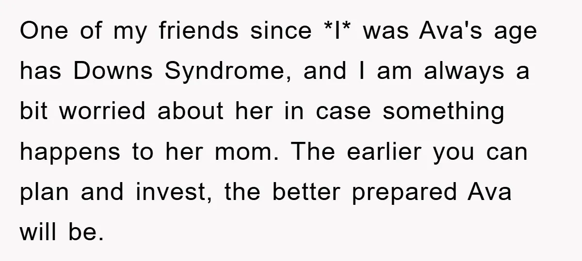 One of my friends since *I* was Ava's age has Downs Syndrome, and I am always a bit worried about her in case something happens to her mom. The earlier...