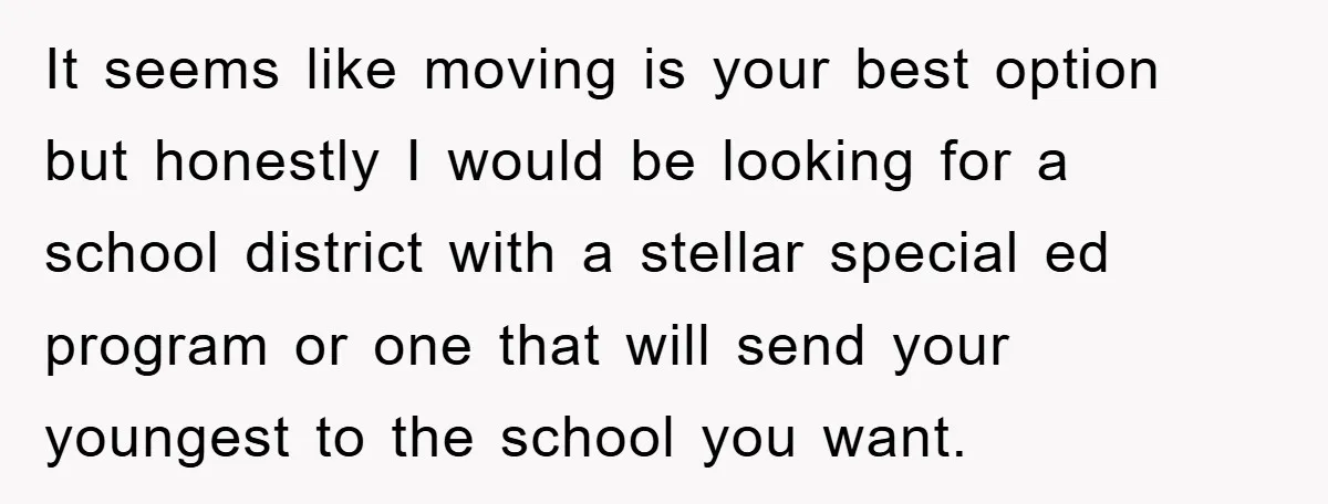 It seems like moving is your best option but honestly I would be looking for a school district with a stellar special ed program or one that will send your...