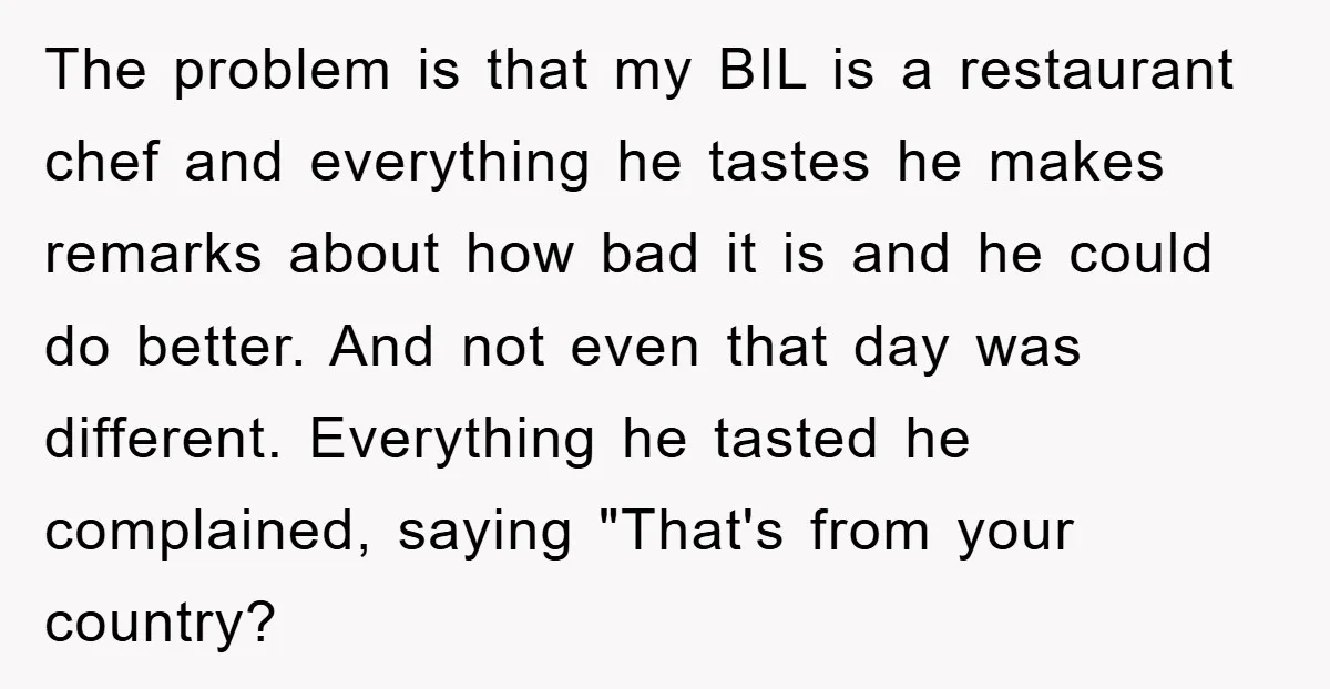 The problem is that my BIL is a restaurant chef and everything he tastes he makes remarks about how bad it is and he could do better. And not even...