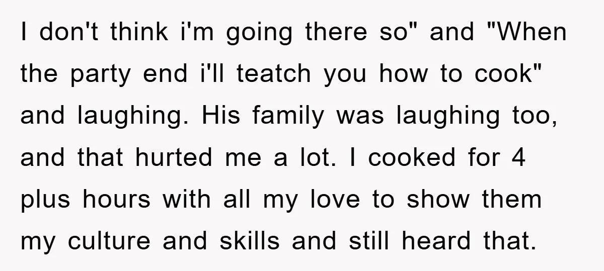 I don't think i'm going there so" and "When the party end i'll teatch you how to cook" and laughing. His family was laughing too, and that hurted me a...