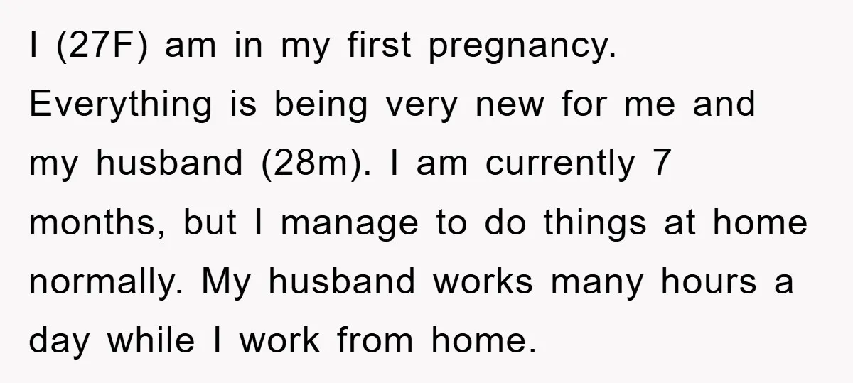 I (27F) am in my first pregnancy. Everything is being very new for me and my husband (28m). I am currently 7 months, but I manage to do things at...