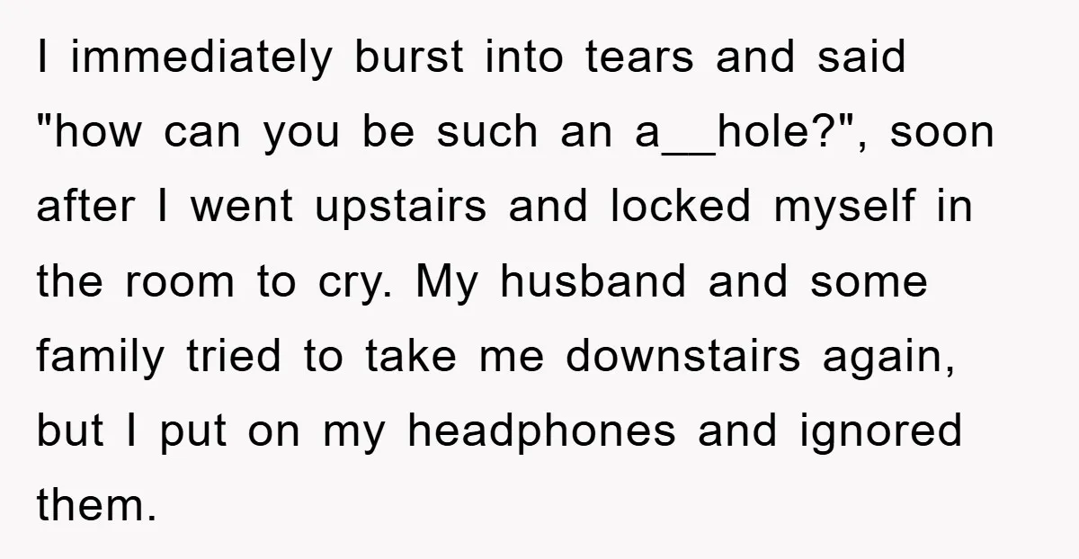 I immediately burst into tears and said "how can you be such an a__hole?", soon after I went upstairs and locked myself in the room to cry. My husband and...