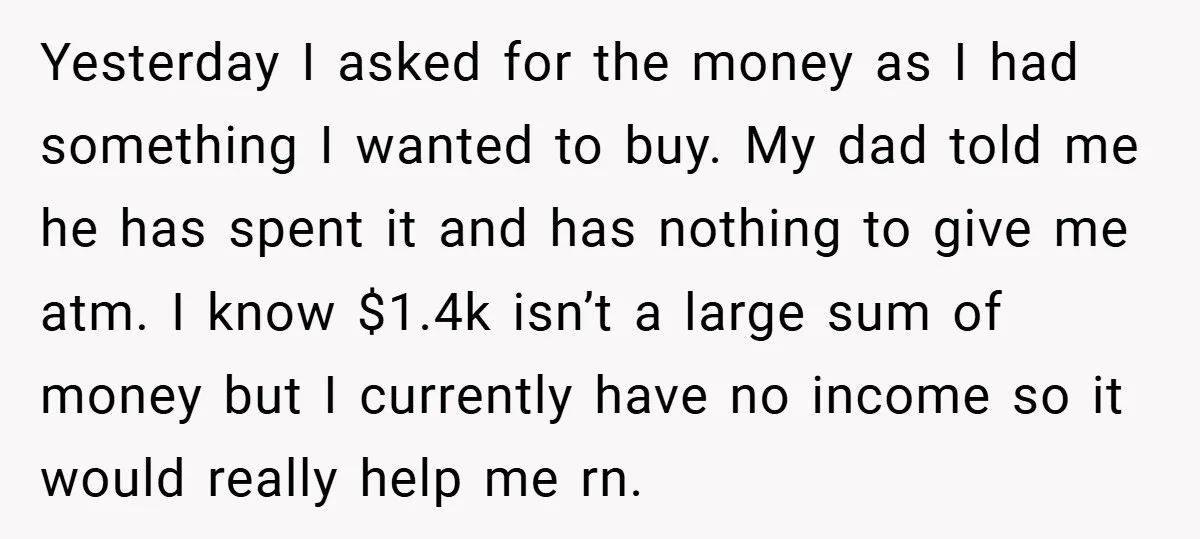 Yesterday I asked for the money as I had something I wanted to buy. My dad told me he has spent it and has nothing to give me atm. I...