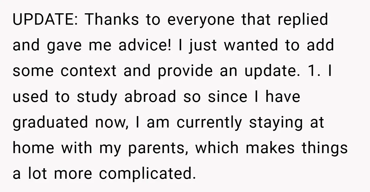 UPDATE: Thanks to everyone that replied and gave me advice! I just wanted to add some context and provide an update. 1. I used to study abroad so since I...