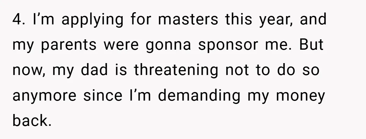 4. I’m applying for masters this year, and my parents were gonna sponsor me. But now, my dad is threatening not to do so anymore since I’m demanding my money...