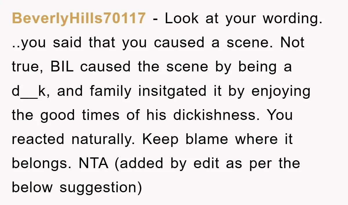 BeverlyHills70117 − Look at your wording. ..you said that you caused a scene. Not true, BIL caused the scene by being a d__k, and family insitgated it by enjoying the...