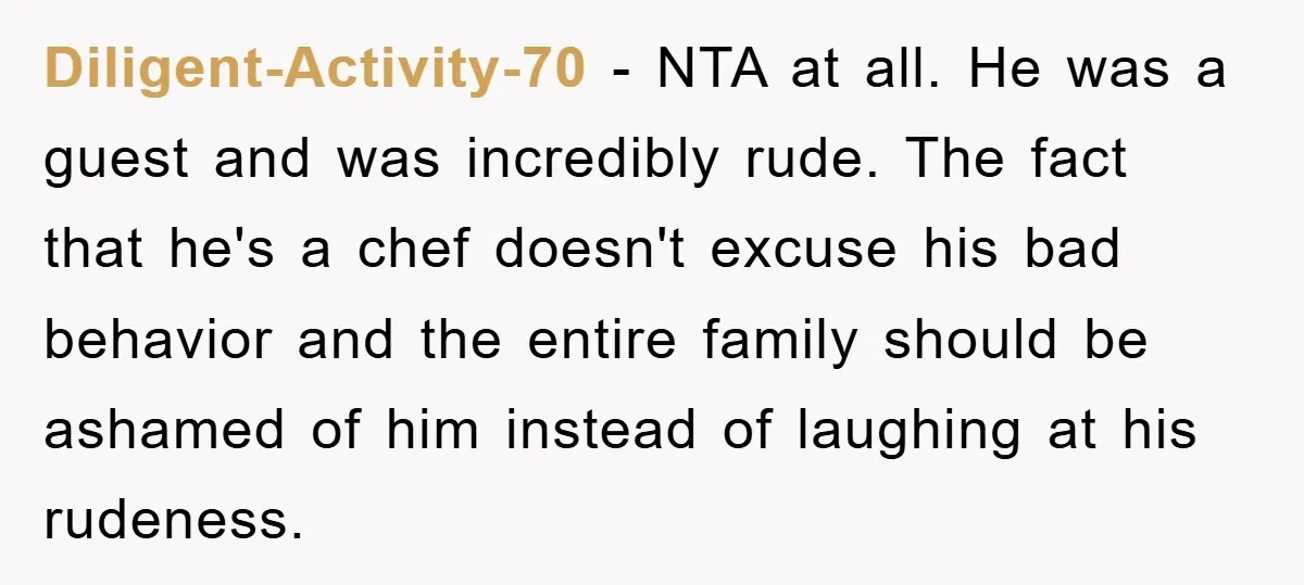 Diligent-Activity-70 − NTA at all. He was a guest and was incredibly rude. The fact that he's a chef doesn't excuse his bad behavior and the entire family should be...
