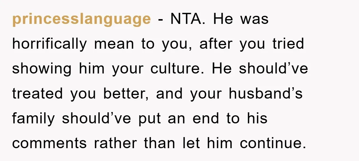 princesslanguage − NTA. He was horrifically mean to you, after you tried showing him your culture. He should’ve treated you better, and your husband’s family should’ve put an end to...