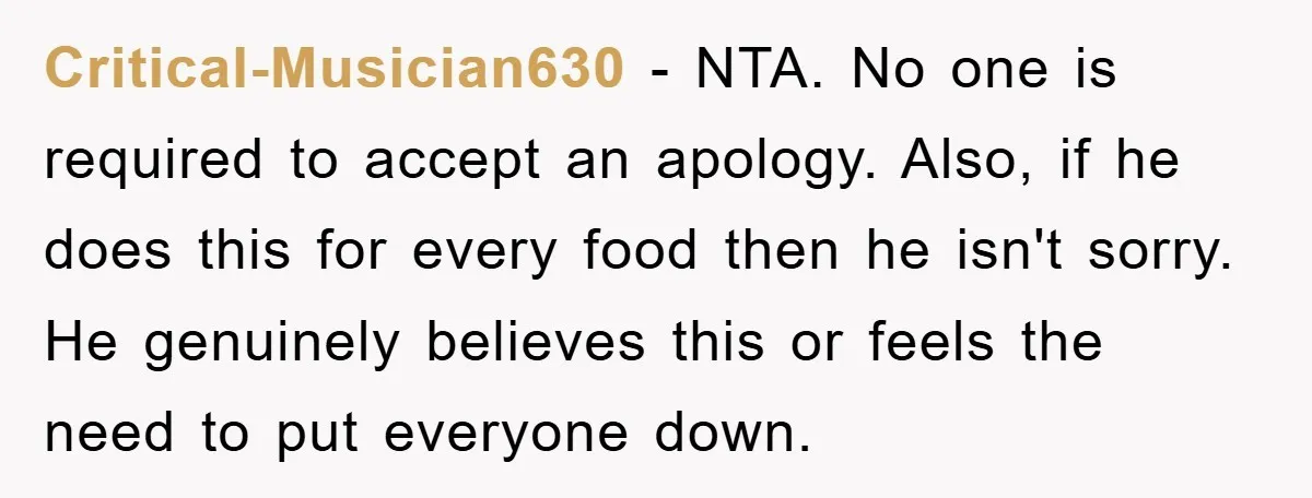 Critical-Musician630 − NTA. No one is required to accept an apology. Also, if he does this for every food then he isn't sorry. He genuinely believes this or feels the...