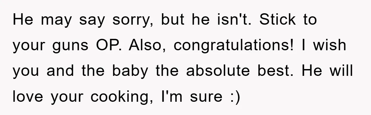 He may say sorry, but he isn't. Stick to your guns OP. Also, congratulations! I wish you and the baby the absolute best. He will love your cooking, I'm sure...