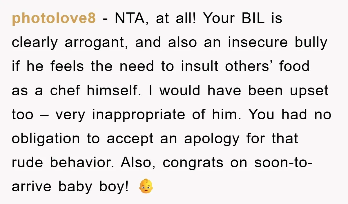 photolove8 − NTA, at all! Your BIL is clearly arrogant, and also an insecure bully if he feels the need to insult others’ food as a chef himself. I would...