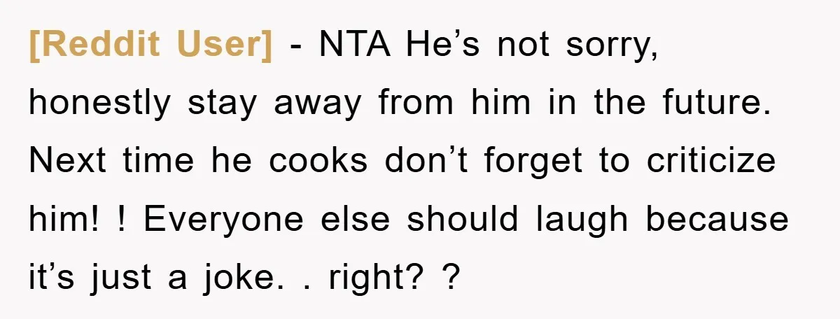 [Reddit User] − NTA He’s not sorry, honestly stay away from him in the future. Next time he cooks don’t forget to criticize him! ! Everyone else should laugh because...