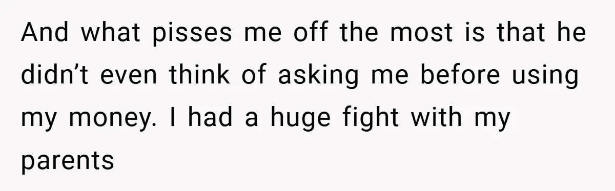 And what pisses me off the most is that he didn’t even think of asking me before using my money. I had a huge fight with my parents