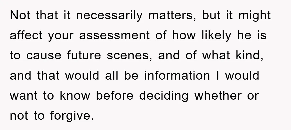 Not that it necessarily matters, but it might affect your assessment of how likely he is to cause future scenes, and of what kind, and that would all be information...