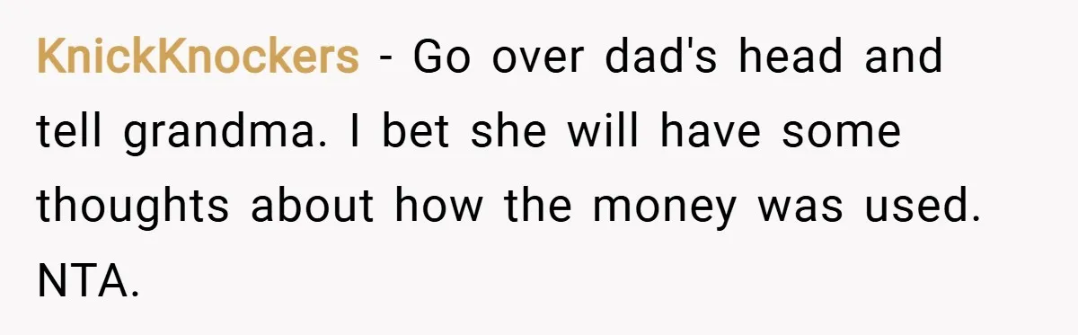 KnickKnockers − Go over dad's head and tell grandma. I bet she will have some thoughts about how the money was used. NTA.