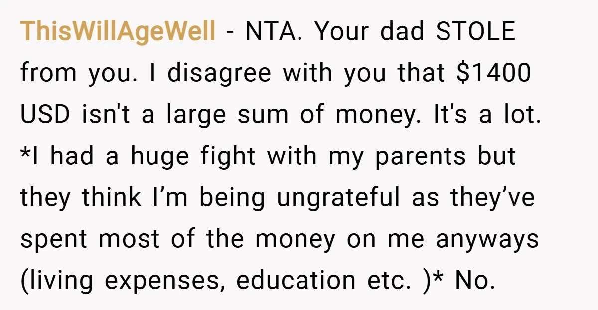 ThisWillAgeWell − NTA. Your dad STOLE from you. I disagree with you that $1400 USD isn't a large sum of money. It's a lot. *I had a huge fight with...
