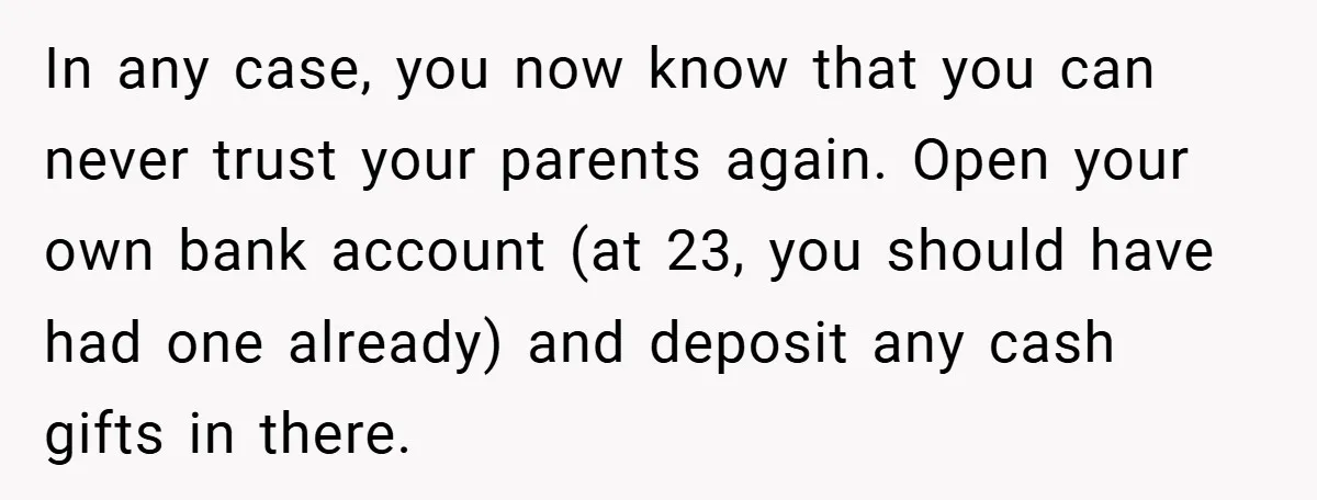 In any case, you now know that you can never trust your parents again. Open your own bank account (at 23, you should have had one already) and deposit any...