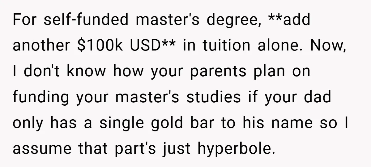 For self-funded master's degree, **add another $100k USD** in tuition alone. Now, I don't know how your parents plan on funding your master's studies if your dad only has a...