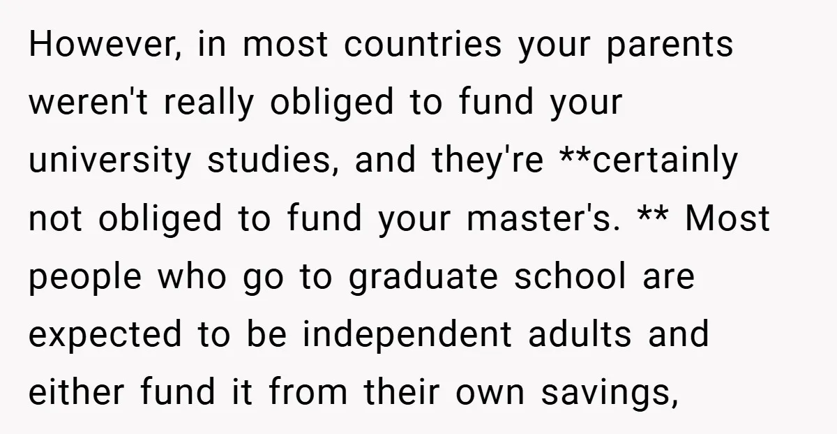However, in most countries your parents weren't really obliged to fund your university studies, and they're **certainly not obliged to fund your master's. ** Most people who go to graduate...