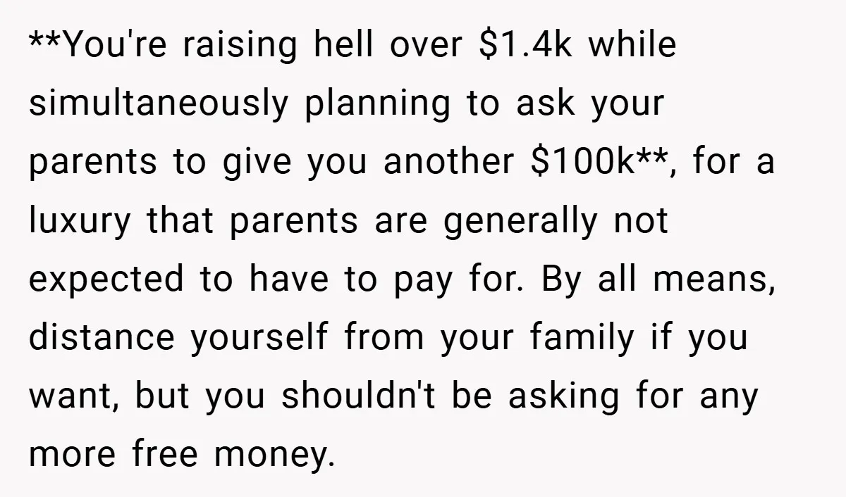 **You're raising hell over $1.4k while simultaneously planning to ask your parents to give you another $100k**, for a luxury that parents are generally not expected to have to pay...
