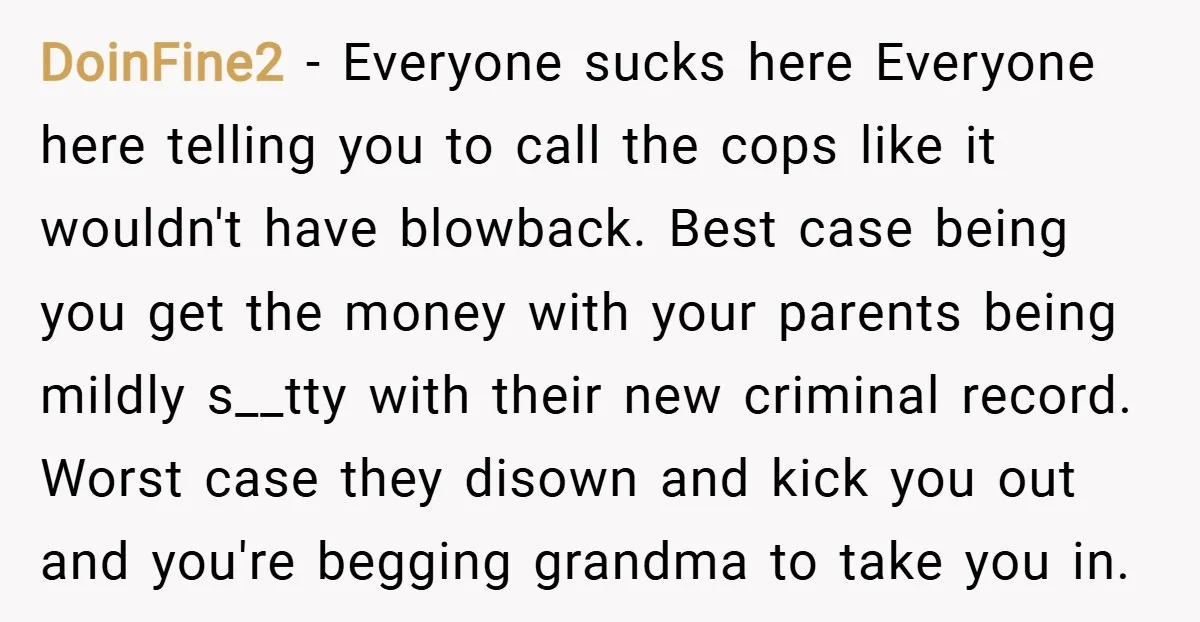 DoinFine2 − Everyone sucks here Everyone here telling you to call the cops like it wouldn't have blowback. Best case being you get the money with your parents being mildly...
