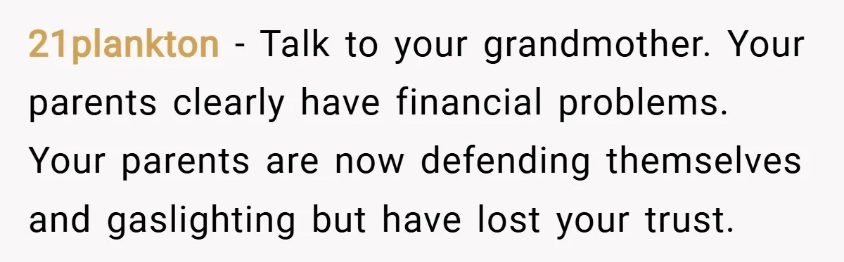 21plankton − Talk to your grandmother. Your parents clearly have financial problems. Your parents are now defending themselves and gaslighting but have lost your trust.