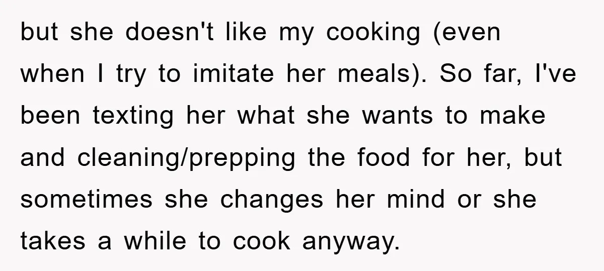 but she doesn't like my cooking (even when I try to imitate her meals). So far, I've been texting her what she wants to make and cleaning/prepping the food for...