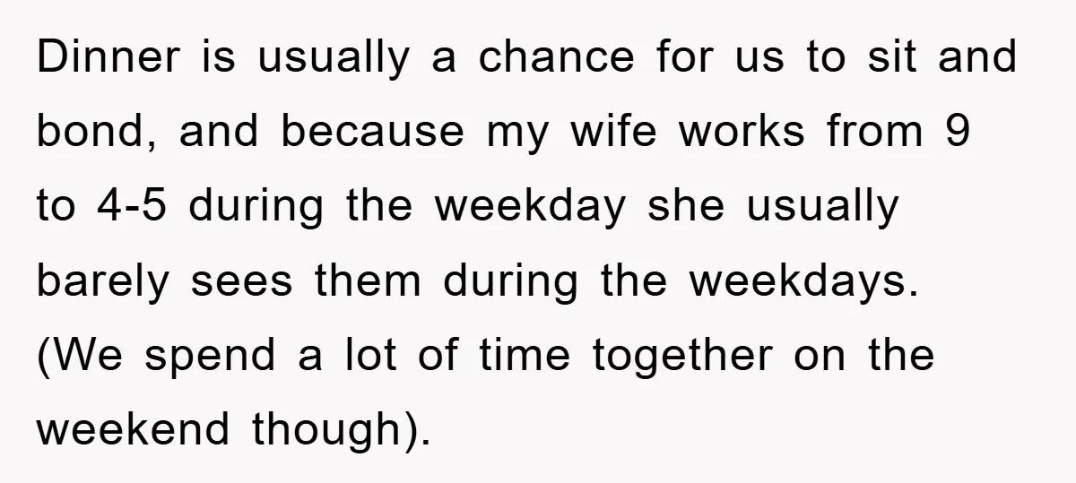 Dinner is usually a chance for us to sit and bond, and because my wife works from 9 to 4-5 during the weekday she usually barely sees them during the...