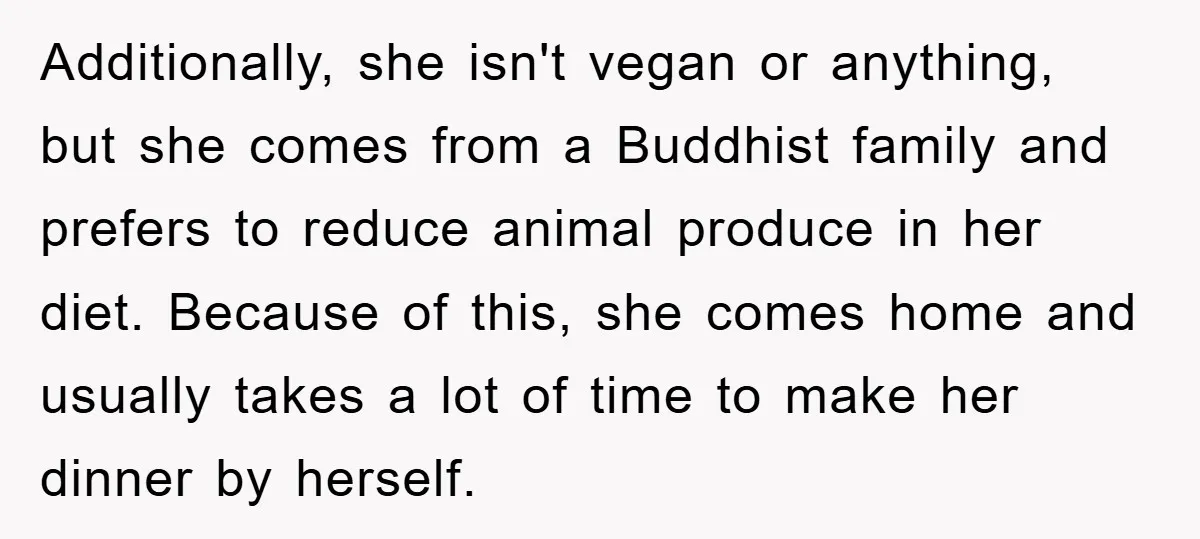 Additionally, she isn't vegan or anything, but she comes from a Buddhist family and prefers to reduce animal produce in her diet. Because of this, she comes home and usually...