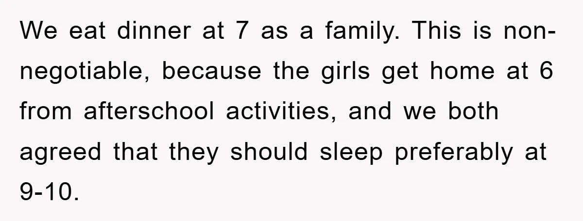 We eat dinner at 7 as a family. This is non-negotiable, because the girls get home at 6 from afterschool activities, and we both agreed that they should sleep preferably...