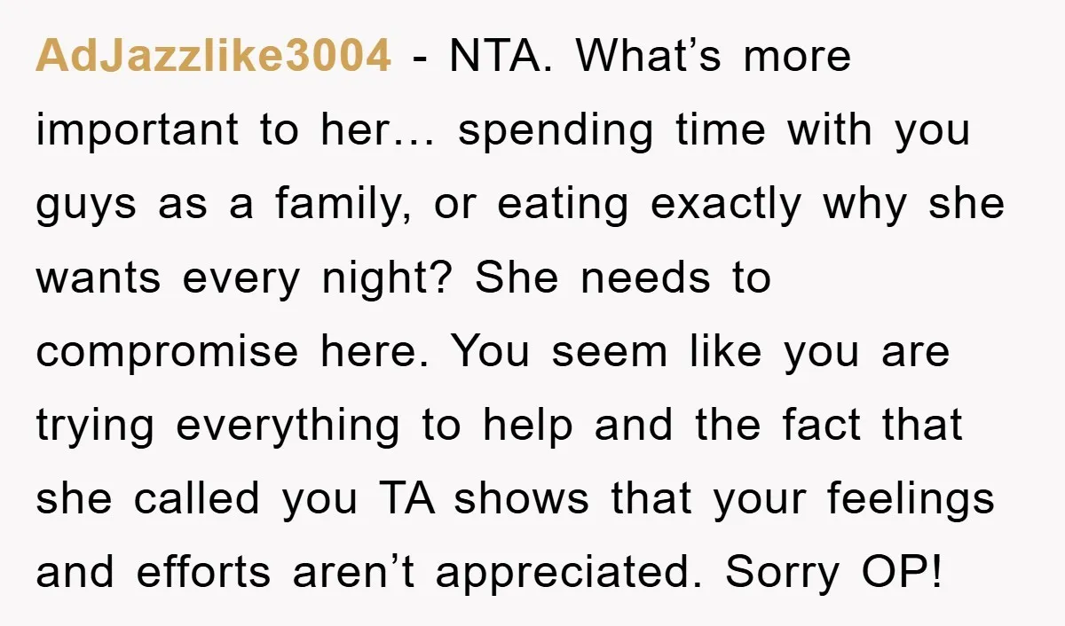 AdJazzlike3004 − NTA. What’s more important to her… spending time with you guys as a family, or eating exactly why she wants every night? She needs to compromise here. You...