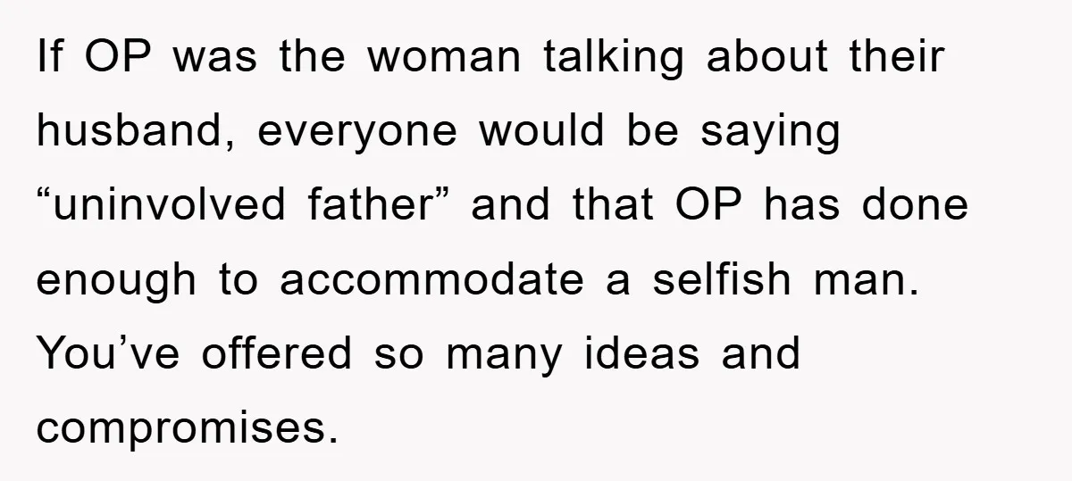 If OP was the woman talking about their husband, everyone would be saying “uninvolved father” and that OP has done enough to accommodate a selfish man. You’ve offered so many...