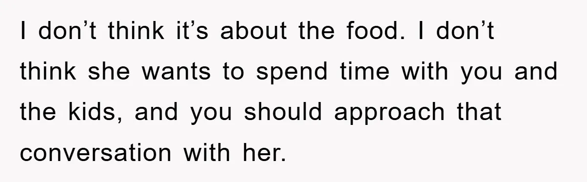 I don’t think it’s about the food. I don’t think she wants to spend time with you and the kids, and you should approach that conversation with her.
