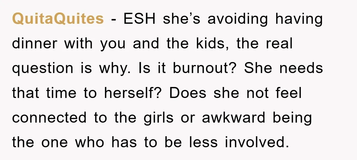 QuitaQuites − ESH she’s avoiding having dinner with you and the kids, the real question is why. Is it burnout? She needs that time to herself? Does she not feel...