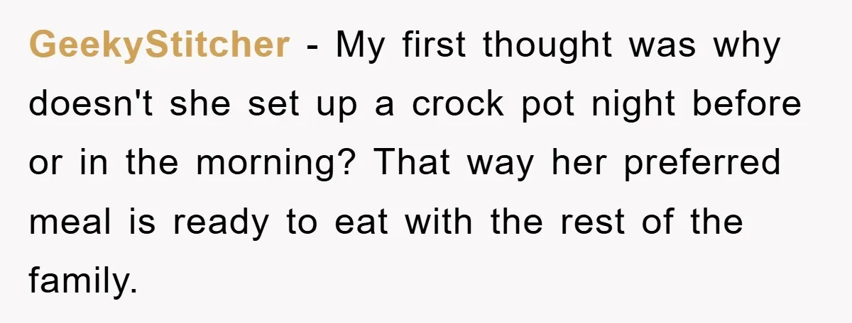 GeekyStitcher − My first thought was why doesn't she set up a crock pot night before or in the morning? That way her preferred meal is ready to eat with...