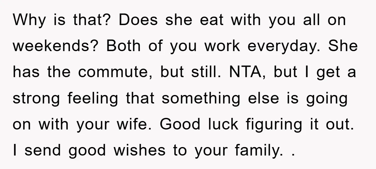 Why is that? Does she eat with you all on weekends? Both of you work everyday. She has the commute, but still. NTA, but I get a strong feeling that...