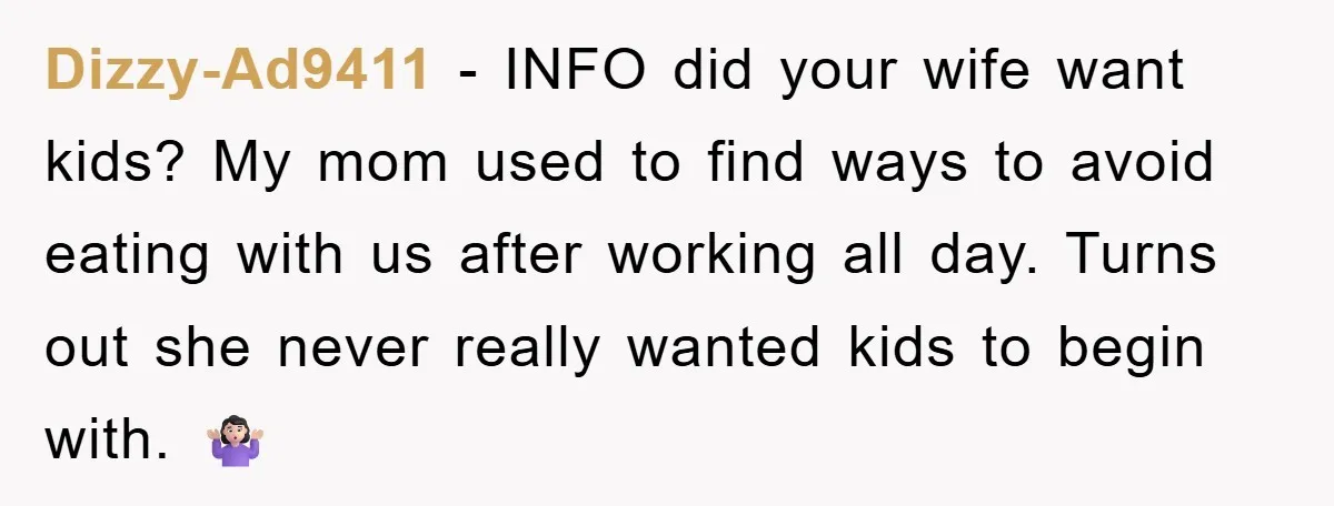 Dizzy-Ad9411 − INFO did your wife want kids? My mom used to find ways to avoid eating with us after working all day. Turns out she never really wanted kids...