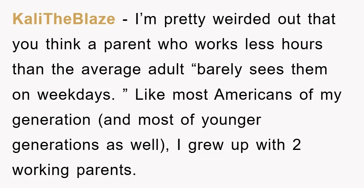 KaliTheBlaze − I’m pretty weirded out that you think a parent who works less hours than the average adult “barely sees them on weekdays. ” Like most Americans of my...