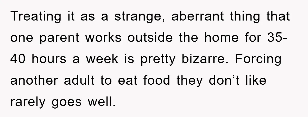 Treating it as a strange, aberrant thing that one parent works outside the home for 35-40 hours a week is pretty bizarre. Forcing another adult to eat food they don’t...