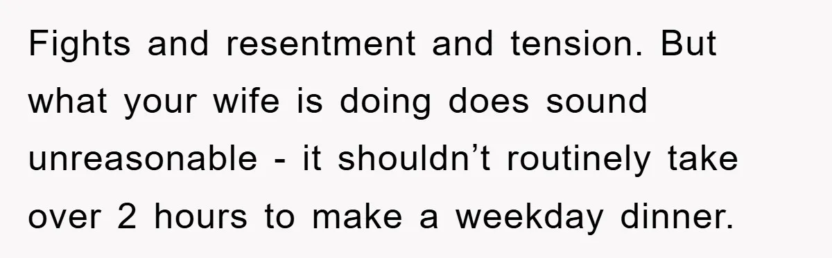 Fights and resentment and tension. But what your wife is doing does sound unreasonable - it shouldn’t routinely take over 2 hours to make a weekday dinner.