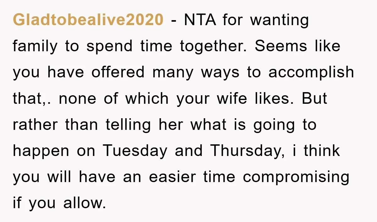 Gladtobealive2020 − NTA for wanting family to spend time together. Seems like you have offered many ways to accomplish that,. none of which your wife likes. But rather than telling...
