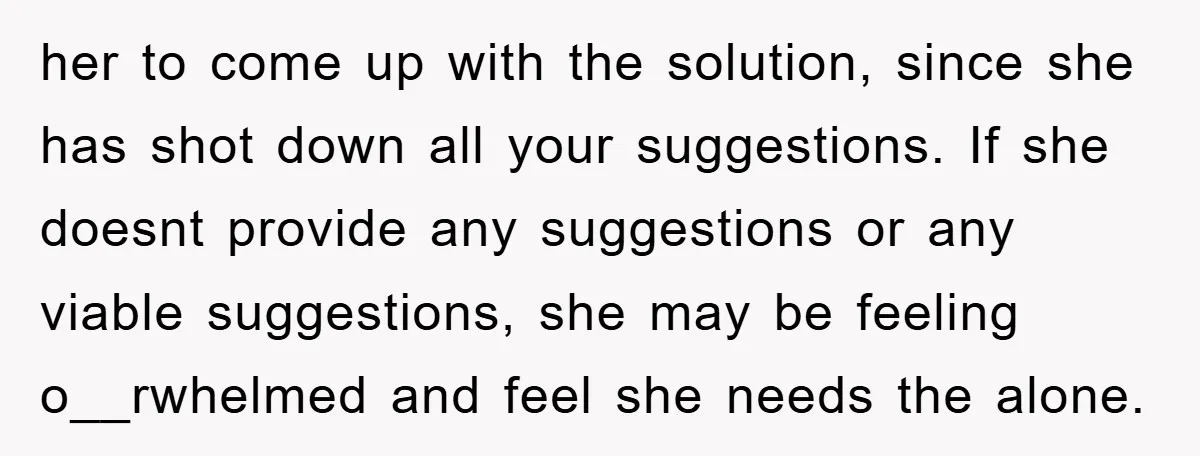 her to come up with the solution, since she has shot down all your suggestions. If she doesnt provide any suggestions or any viable suggestions, she may be feeling o__rwhelmed...