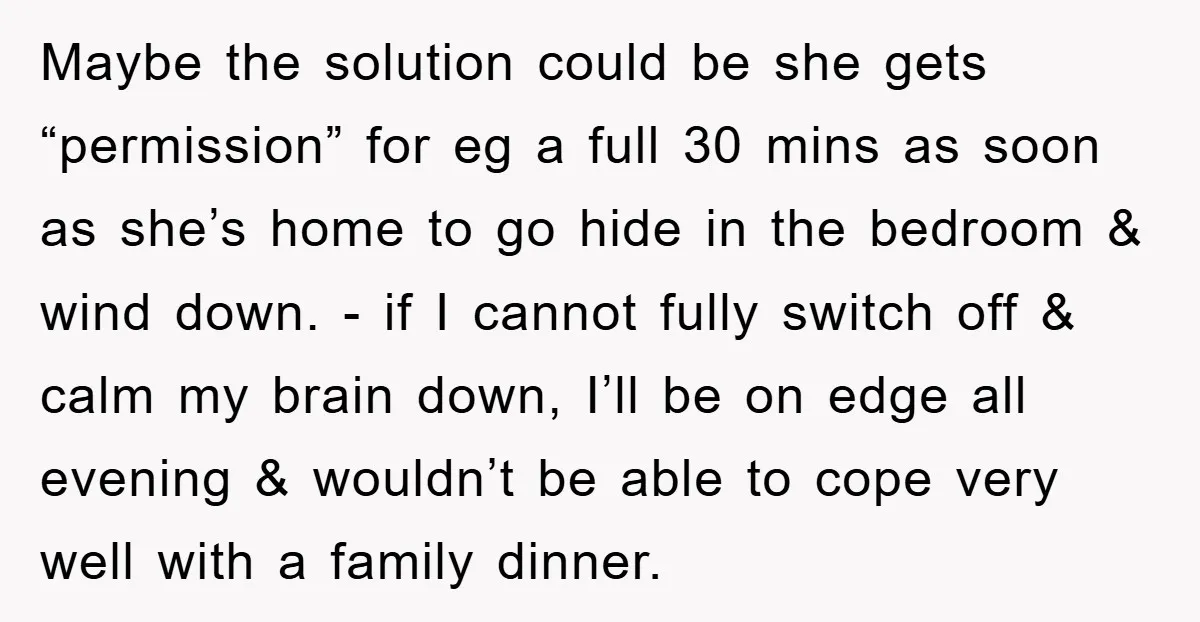 Maybe the solution could be she gets “permission” for eg a full 30 mins as soon as she’s home to go hide in the bedroom & wind down. - if...