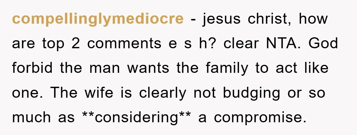 compellinglymediocre − jesus christ, how are top 2 comments e s h? clear NTA. God forbid the man wants the family to act like one. The wife is clearly not...