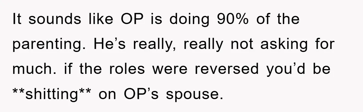 It sounds like OP is doing 90% of the parenting. He’s really, really not asking for much. if the roles were reversed you’d be **shitting** on OP’s spouse.