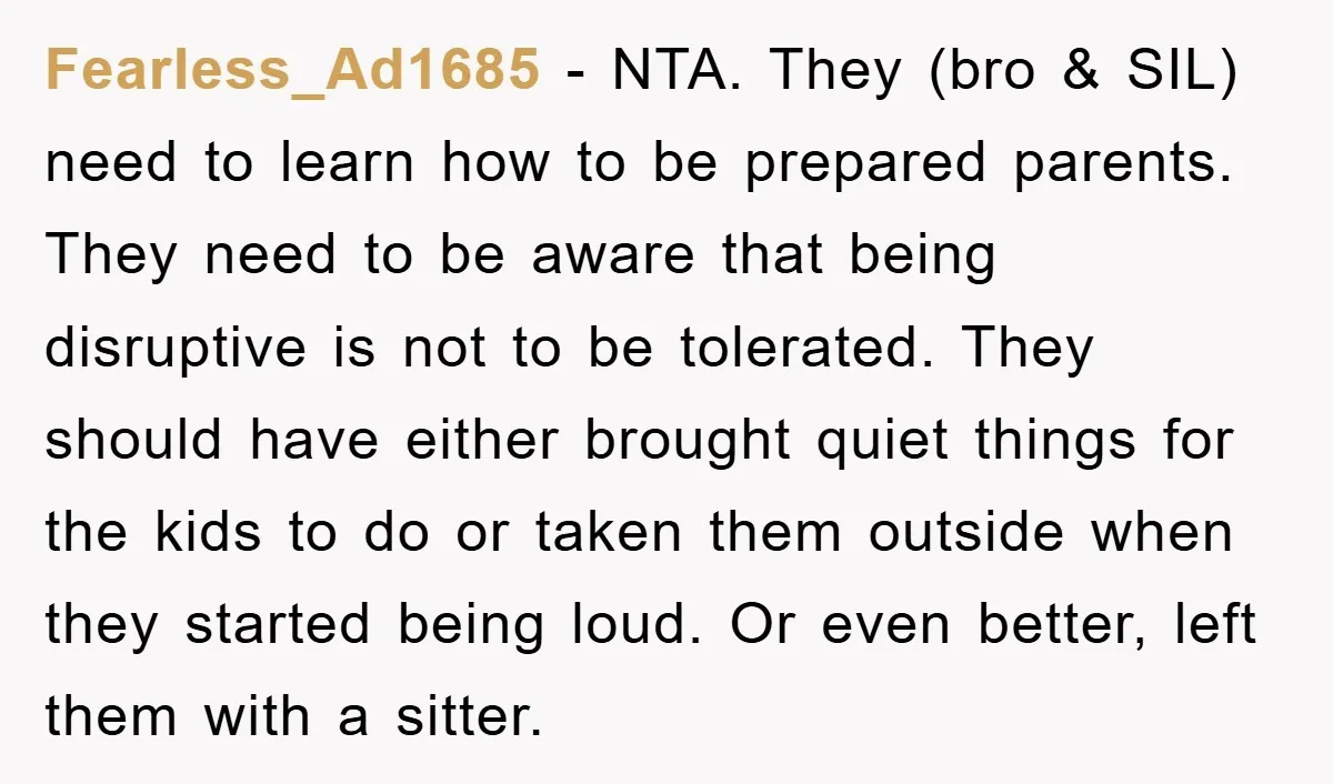 Fearless_Ad1685 − NTA. They (bro & SIL) need to learn how to be prepared parents. They need to be aware that being disruptive is not to be tolerated. They should...