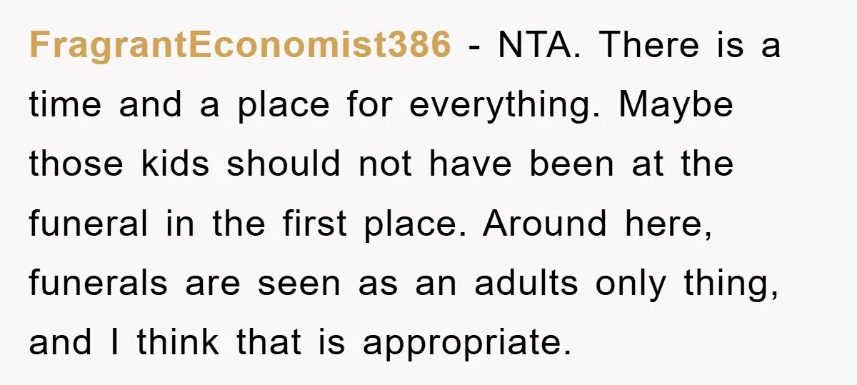 FragrantEconomist386 − NTA. There is a time and a place for everything. Maybe those kids should not have been at the funeral in the first place. Around here, funerals are...