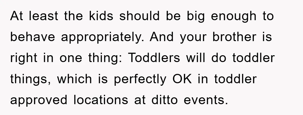 At least the kids should be big enough to behave appropriately. And your brother is right in one thing: Toddlers will do toddler things, which is perfectly OK in toddler...