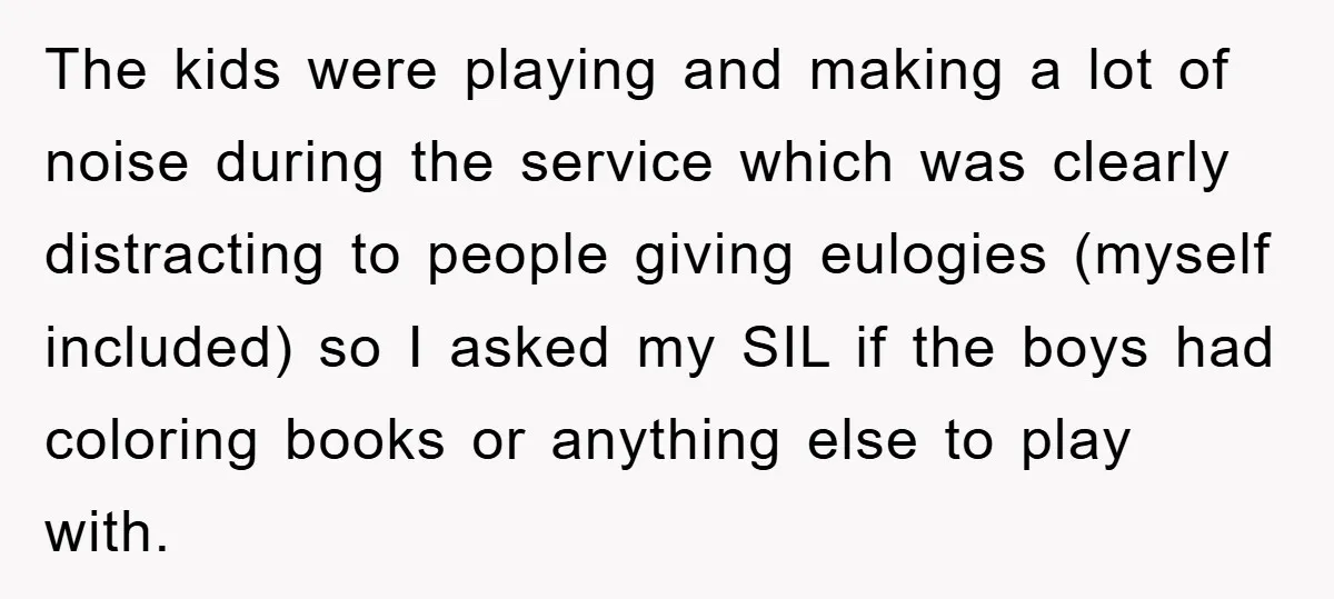 The kids were playing and making a lot of noise during the service which was clearly distracting to people giving eulogies (myself included) so I asked my SIL if the...