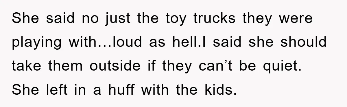 She said no just the toy trucks they were playing with…loud as hell.I said she should take them outside if they can’t be quiet. She left in a huff with...